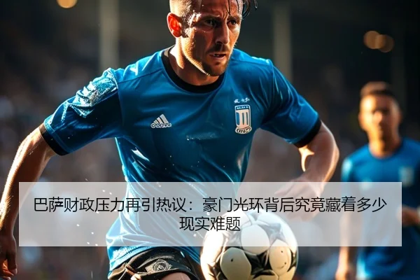 巴萨财政压力再引热议：豪门光环背后究竟藏着多少现实难题